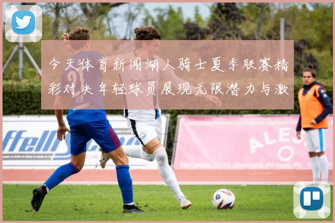 今天体育新闻湖人骑士夏季联赛精彩对决年轻球员展现无限潜力与激情