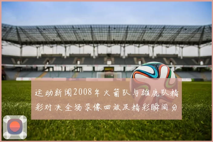 运动新闻2008年火箭队与雄鹿队精彩对决全场录像回放及精彩瞬间分析