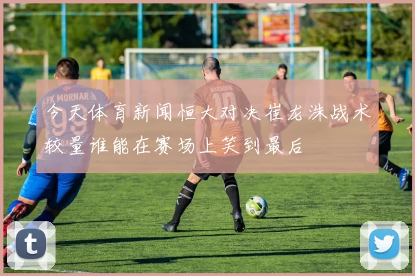 今天体育新闻恒大对决崔龙洙战术较量谁能在赛场上笑到最后