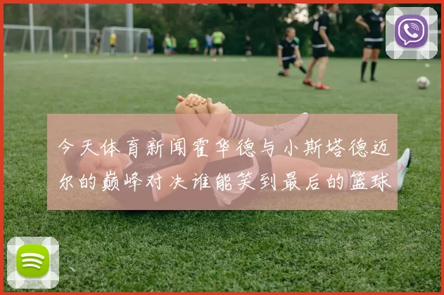 今天体育新闻霍华德与小斯塔德迈尔的巅峰对决谁能笑到最后的篮球传奇之战
