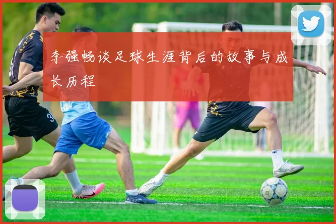 李强畅谈足球生涯背后的故事与成长历程